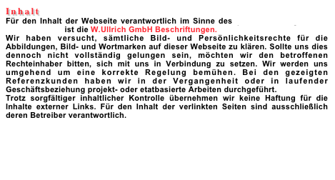 Inhalt&acirc;&euro;&uml;F&Atilde;&frac14;r den Inhalt der Webseite verantwortlich im Sinne des &Acirc;&sect; 6 des Vertrages &Atilde;&frac14;ber Mediendienste ist die W.Ullrich GmbH Beschriftungen.&acirc;&euro;&uml;Wir haben versucht, s&Atilde;&curren;mtliche Bild- und Pers&Atilde;&para;nlichkeitsrechte f&Atilde;&frac14;r die Abbildungen, Bild- und Wortmarken auf dieser Webseite zu kl&Atilde;&curren;ren. Sollte uns dies dennoch nicht vollst&Atilde;&curren;ndig gelungen sein, m&Atilde;&para;chten wir den betroffenen Rechteinhaber bitten, sich mit uns in Verbindung zu setzen. Wir werden uns umgehend um eine korrekte Regelung bem&Atilde;&frac14;hen. Bei den gezeigten Referenzkunden haben wir in der Vergangenheit oder in laufender Gesch&Atilde;&curren;ftsbeziehung projekt- oder etatbasierte Arbeiten durchgef&Atilde;&frac14;hrt.&acirc;&euro;&uml;Trotz sorgf&Atilde;&curren;ltiger inhaltlicher Kontrolle &Atilde;&frac14;bernehmen wir keine Haftung f&Atilde;&frac14;r die Inhalte externer Links. F&Atilde;&frac14;r den Inhalt der verlinkten Seiten sind ausschlie&Atilde;�lich deren Betreiber verantwortlich.


